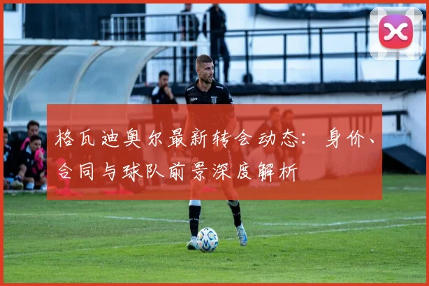 格瓦迪奥尔最新转会动态:身价、合同与球队前景深度解析