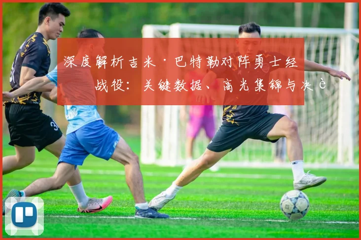 深度解析吉米·巴特勒对阵勇士经典战役：关键数据、高光集锦与决胜时刻全回顾