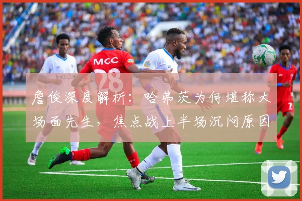詹俊深度解析:哈弗茨为何堪称大场面先生,焦点战上半场沉闷原因剖析