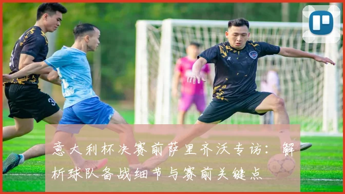 意大利杯决赛前萨里齐沃专访：解析球队备战细节与赛前关键点